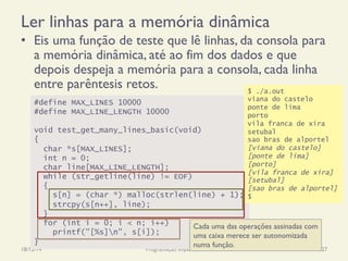 Ler linhas para a memória dinâmica
•  Eis uma função de teste que lê linhas, da consola para
a memória dinâmica, até ao fim dos dados e que
depois despeja a memória para a consola, cada linha
entre parêntesis retos.
18/12/14 Programação Imperativa 327
#define MAX_LINES 10000
#define MAX_LINE_LENGTH 10000
void test_get_many_lines_basic(void)
{
char *s[MAX_LINES];
int n = 0;
char line[MAX_LINE_LENGTH];
while (str_getline(line) != EOF)
{
s[n] = (char *) malloc(strlen(line) + 1);
strcpy(s[n++], line);
}
for (int i = 0; i < n; i++)
printf("[%s]n", s[i]);
}
$ ./a.out
viana do castelo
ponte de lima
porto
vila franca de xira
setubal
sao bras de alportel
[viana do castelo]
[ponte de lima]
[porto]
[vila franca de xira]
[setubal]
[sao bras de alportel]
$
Cada uma das operações assinadas com
uma caixa merece ser autonomizada
numa função.
 