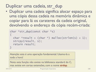 Duplicar uma cadeia, str_dup
•  Duplicar uma cadeia significa alocar espaço para
uma cópia dessa cadeia na memória dinâmica e
copiar para lá os carateres da cadeia original,
devolvendo o endereço da cópia recém-criada:
18/12/14 Programação Imperativa 328
char *str_dup(const char *s)
{
char *result = (char *) malloc(strlen(s) + 1);
strcpy(result, s);
return result;
}
Atenção: esta é uma operação fundamental. Usamo-la a
toda a hora!
Nota: esta função não existe na biblioteca standard do C,
mas existe em certas extensões, com o nome strdup.
 