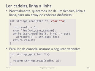 Ler cadeias, linha a linha
•  Normalmente, queremos ler de um ficheiro, linha a
linha, para um array de cadeiras dinâmicas:
•  Para ler da consola, usamos a seguinte variante:
18/12/14 Programação Imperativa 329
int strings_read(FILE *f, char **a)
{
int result = 0;
char line[MAX_LINE_LENGTH];
while (str_readline(f, line) != EOF)
a[result++] = str_dup(line);
return result;
}
int strings_get(char **a)
{
return strings_read(stdin, a);
}
 