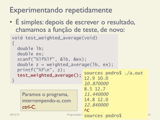 void test_weighted_average(void)
{
double lb;
double ex;
scanf("%lf%lf", &lb, &ex);
double z = weighted_average(lb, ex);
printf("%fn", z);
test_weighted_average();
}
Experimentando repetidamente
•  É simples: depois de escrever o resultado,
chamamos a função de teste, de novo:
18/12/14 Programação Imperativa 33
sources pedro$ ./a.out
12.9 10.0
10.870000
8.5 12.7
11.440000
14.8 12.0
12.840000
^C
sources pedro$
Paramos o programa,
interrompendo-o, com
ctrl-C.
 