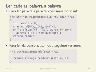 Ler cadeias, palavra a palavra
•  Para ler palavra a palavra, confiamos no scanf:
•  Para ler da consola, usamos a seguinte variante:
18/12/14 Programação Imperativa 330
int strings_readwords(FILE *f, char **a)
{
int result = 0;
char word[MAX_LINE_LENGTH];
while (fscanf(f, "%s", word) != EOF)
a[result++] = str_dup(word);
return result;
}
int strings_getwords(char **a)
{
return strings_readwords(stdin, a);
}
 