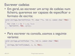 Escrever cadeias
•  Em geral, ao escrever um array de cadeias num
ficheiro, queremos ser capazes de especificar o
formato de escrita:
•  Para escrever na consola, usamos a seguinte
variante:
18/12/14 Programação Imperativa 331
void strings_fprintf(FILE *f, char **s, int n, const char *fmt)
{
for (int i = 0; i < n; i++)
fprintf(f, fmt, s[i]);
}
void strings_printf(char **s, int n, const char *fmt)
{
strings_fprintf(stdout, s, n, fmt);
}
 