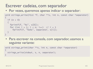 Escrever cadeias, com separador
•  Por vezes, queremos apenas indicar o separador:
•  Para escrever na consola, com separador, usamos a
seguinte variante:
18/12/14 Programação Imperativa 332
void strings_write(FILE *f, char **s, int n, const char *separator)
{
if (n > 0)
{
fprintf(f, "%s", s[0]);
for (int i = 1; i < n; i++) // i = 1
fprintf(f, "%s%s", separator, s[i]);
}
}
void strings_print(char **s, int n, const char *separator)
{
strings_write(stdout, s, n, separator);
}
 