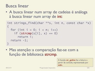 Busca linear
•  A busca linear num array de cadeias é análoga
à busca linear num array de int:
•  Mas atenção: a comparação faz-se com a
função de biblioteca strcmp.
18/12/14 Programação Imperativa 335
int strings_find(char **s, int n, const char *x)
{
for (int i = 0; i < n; i++)
if (strcmp(s[i], x) == 0)
return i;
return -1;
}
A função str_getline faz a leitura a
partir da consola, representada por
stdin.
 