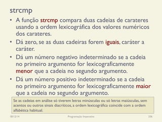 strcmp
•  A função strcmp compara duas cadeias de carateres
usando a ordem lexicográfica dos valores numéricos
dos carateres.
•  Dá zero, se as duas cadeiras forem iguais, caráter a
caráter.
•  Dá um número negativo indeterminado se a cadeia
no primeiro argumento for lexicograficamente
menor que a cadeia no segundo argumento.
•  Dá um número positivo indeterminado se a cadeia
no primeiro argumento for lexicograficamente maior
que a cadeia no segundo argumento.
18/12/14 Programação Imperativa 336
Se as cadeias em análise só tiverem letras minúsculas ou só letras maiúsculas, sem
acentos ou outros sinais diacríticos, a ordem lexicográfica coincide com a ordem
alfabética habitual.
 