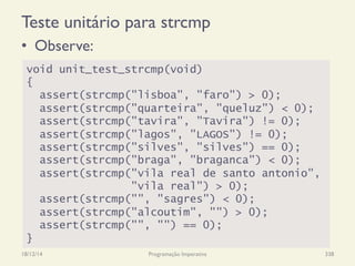 Teste unitário para strcmp
•  Observe:
18/12/14 Programação Imperativa 338
void unit_test_strcmp(void)
{
assert(strcmp("lisboa", "faro") > 0);
assert(strcmp("quarteira", "queluz") < 0);
assert(strcmp("tavira", "Tavira") != 0);
assert(strcmp("lagos", "LAGOS") != 0);
assert(strcmp("silves", "silves") == 0);
assert(strcmp("braga", "braganca") < 0);
assert(strcmp("vila real de santo antonio",
"vila real") > 0);
assert(strcmp("", "sagres") < 0);
assert(strcmp("alcoutim", "") > 0);
assert(strcmp("", "") == 0);
}
 