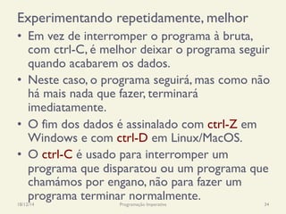 Experimentando repetidamente, melhor
•  Em vez de interromper o programa à bruta,
com ctrl-C, é melhor deixar o programa seguir
quando acabarem os dados.
•  Neste caso, o programa seguirá, mas como não
há mais nada que fazer, terminará
imediatamente.
•  O fim dos dados é assinalado com ctrl-Z em
Windows e com ctrl-D em Linux/MacOS.
•  O ctrl-C é usado para interromper um
programa que disparatou ou um programa que
chamámos por engano, não para fazer um
programa terminar normalmente.18/12/14 Programação Imperativa 34
 