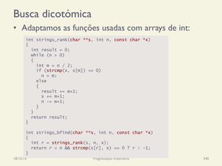 Busca dicotómica
•  Adaptamos as funções usadas com arrays de int:
18/12/14 Programação Imperativa 340
int strings_rank(char **s, int n, const char *x)
{
int result = 0;
while (n > 0)
{
int m = n / 2;
if (strcmp(x, s[m]) <= 0)
n = m;
else
{
result += m+1;
s += m+1;
n -= m+1;
}
}
return result;
}
int strings_bfind(char **s, int n, const char *x)
{
int r = strings_rank(s, n, x);
return r < n && strcmp(s[r], x) == 0 ? r : -1;
}
 