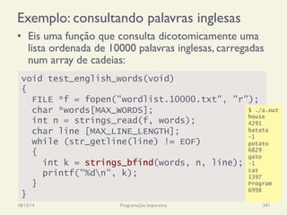 Exemplo: consultando palavras inglesas
•  Eis uma função que consulta dicotomicamente uma
lista ordenada de 10000 palavras inglesas, carregadas
num array de cadeias:
18/12/14 Programação Imperativa 341
void test_english_words(void)
{
FILE *f = fopen("wordlist.10000.txt", "r");
char *words[MAX_WORDS];
int n = strings_read(f, words);
char line [MAX_LINE_LENGTH];
while (str_getline(line) != EOF)
{
int k = strings_bfind(words, n, line);
printf("%dn", k);
}
}
$ ./a.out
house
4291
batata
-1
potato
6829
gato
-1
cat
1397
Program
6998
 