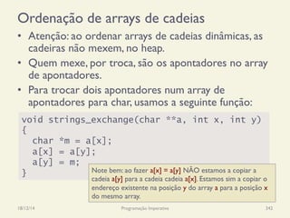 Ordenação de arrays de cadeias
•  Atenção: ao ordenar arrays de cadeias dinâmicas, as
cadeiras não mexem, no heap.
•  Quem mexe, por troca, são os apontadores no array
de apontadores.
•  Para trocar dois apontadores num array de
apontadores para char, usamos a seguinte função:
18/12/14 Programação Imperativa 342
void strings_exchange(char **a, int x, int y)
{
char *m = a[x];
a[x] = a[y];
a[y] = m;
} Note bem: ao fazer a[x] = a[y] NÃO estamos a copiar a
cadeia a[y] para a cadeia cadeia a[x]. Estamos sim a copiar o
endereço existente na posição y do array a para a posição x
do mesmo array.
 