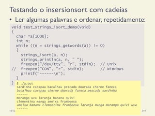 Testando o insersionsort com cadeias
•  Ler algumas palavras e ordenar, repetidamente:
18/12/14 Programação Imperativa 344
void test_strings_isort_demo(void)
{
char *a[1000];
int n;
while ((n = strings_getwords(a)) != 0)
{
strings_isort(a, n);
strings_println(a, n, " ");
freopen("/dev/tty", "r", stdin); // Unix
// freopen("CON", "r", stdin); // Windows
printf("------n");
}
} $ ./a.out
sardinha carapau bacalhau pescada dourada cherne faneca
bacalhau carapau cherne dourada faneca pescada sardinha
------
morango uva laranja banana quivi
clementina manga ameixa framboesa
ameixa banana clementina framboesa laranja manga morango quivi uva
------
 