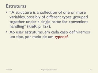 Estruturas
•  “A structure is a collection of one or more
variables, possibly of different types, grouped
together under a single name for convenient
handling” (K&R, p. 127).
•  Ao usar estruturas, em cada caso definiremos
um tipo, por meio de um typedef.
18/12/14 Programação Imperativa 347
 