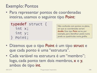 Exemplo: Pontos
•  Para representar pontos de coordenadas
inteiras, usamos o seguinte tipo Point:
•  Dizemos que o tipo Point é um tipo struct e
que cada ponto é uma “estrutura”.
•  Cada variável na estrutura é um “membro”;
logo, cada ponto tem dois membros, x e y,
ambos de tipo int.
18/12/14 Programação Imperativa 348
typedef struct {
int x;
int y;
} Point;
Não confunda com pontos no plano,
em que as coordenadas seriam
double. Este tipo Point serve, por
exemplo, para identificar pixéis numa
janela ou quadrículas numa grelha.
 