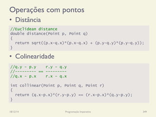 Operações com pontos
•  Distância
•  Colinearidade
18/12/14 Programação Imperativa 349
//Euclidean distance
double distance(Point p, Point q)
{
return sqrt((p.x-q.x)*(p.x-q.x) + (p.y-q.y)*(p.y-q.y));
}
//q.y - p.y r.y - q.y
//--------- == ---------
//q.x - p.x r.x - q.x
int collinear(Point p, Point q, Point r)
{
return (q.x-p.x)*(r.y-p.y) == (r.x-p.x)*(q.y-p.y);
}
 
