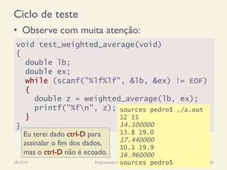 Ciclo de teste
•  Observe com muita atenção:
18/12/14 Programação Imperativa 35
void test_weighted_average(void)
{
double lb;
double ex;
while (scanf("%lf%lf", &lb, &ex) != EOF)
{
double z = weighted_average(lb, ex);
printf("%fn", z);
}
}
sources pedro$ ./a.out
12 15
14.100000
13.8 19.0
17.440000
10.1 19.9
16.960000
sources pedro$
Eu terei dado ctrl-D para
assinalar o fim dos dados,
mas o ctrl-D não é ecoado.
 