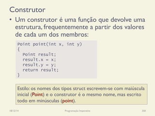 Construtor
•  Um construtor é uma função que devolve uma
estrutura, frequentemente a partir dos valores
de cada um dos membros:
18/12/14 Programação Imperativa 350
Point point(int x, int y)
{
Point result;
result.x = x;
result.y = y;
return result;
}
Estilo: os nomes dos tipos struct escrevem-se com maiúscula
inicial (Point) e o construtor é o mesmo nome, mas escrito
todo em minúsculas (point).
 