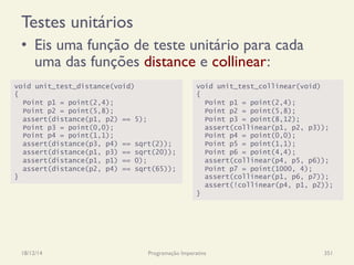 Testes unitários
•  Eis uma função de teste unitário para cada
uma das funções distance e collinear:
18/12/14 Programação Imperativa 351
void unit_test_distance(void)
{
Point p1 = point(2,4);
Point p2 = point(5,8);
assert(distance(p1, p2) == 5);
Point p3 = point(0,0);
Point p4 = point(1,1);
assert(distance(p3, p4) == sqrt(2));
assert(distance(p1, p3) == sqrt(20));
assert(distance(p1, p1) == 0);
assert(distance(p2, p4) == sqrt(65));
}
void unit_test_collinear(void)
{
Point p1 = point(2,4);
Point p2 = point(5,8);
Point p3 = point(8,12);
assert(collinear(p1, p2, p3));
Point p4 = point(0,0);
Point p5 = point(1,1);
Point p6 = point(4,4);
assert(collinear(p4, p5, p6));
Point p7 = point(1000, 4);
assert(collinear(p1, p6, p7));
assert(!collinear(p4, p1, p2));
}
 