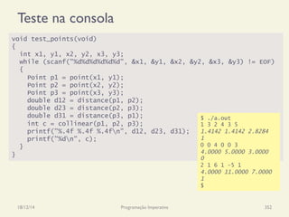 Teste na consola
18/12/14 Programação Imperativa 352
void test_points(void)
{
int x1, y1, x2, y2, x3, y3;
while (scanf("%d%d%d%d%d%d", &x1, &y1, &x2, &y2, &x3, &y3) != EOF)
{
Point p1 = point(x1, y1);
Point p2 = point(x2, y2);
Point p3 = point(x3, y3);
double d12 = distance(p1, p2);
double d23 = distance(p2, p3);
double d31 = distance(p3, p1);
int c = collinear(p1, p2, p3);
printf("%.4f %.4f %.4fn", d12, d23, d31);
printf("%dn", c);
}
}
$ ./a.out
1 3 2 4 3 5
1.4142 1.4142 2.8284
1
0 0 4 0 0 3
4.0000 5.0000 3.0000
0
2 1 6 1 -5 1
4.0000 11.0000 7.0000
1
$
 