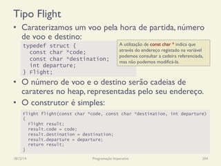 Tipo Flight
•  Caraterizamos um voo pela hora de partida, número
de voo e destino:
•  O número de voo e o destino serão cadeias de
carateres no heap, representadas pelo seu endereço.
•  O construtor é simples:
18/12/14 Programação Imperativa 354
typedef struct {
const char *code;
const char *destination;
int departure;
} Flight;
Flight flight(const char *code, const char *destination, int departure)
{
Flight result;
result.code = code;
result.destination = destination;
result.departure = departure;
return result;
}
A utilização de const char * indica que
através do endereço registado na variável
podemos consultar a cadeira referenciada,
mas não podemos modificá-la.
 
