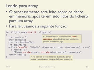 Lendo para array
•  O processamento será feito sobre os dados
em memória, após terem sido lidos do ficheiro
para um array.
•  Para ler, usamos a seguinte função:
18/12/14 Programação Imperativa 355
int flights_read(FILE *f, Flight *a)
{
int result = 0;
char code[16];
char destination[64];
int departure;
while (fscanf(f, "%d%s%s", &departure, code, destination) != EOF)
a[result++] =
flight(str_dup(code), str_dup(destination), departure);
return result;
}
As dimensões das variáveis locais code e
destination são arbitrárias, mas suficientes
para os valores em jogo.
Note bem: as cadeias lidas são duplicadas para o
heap e os endereços são guardados na estrutura.
 