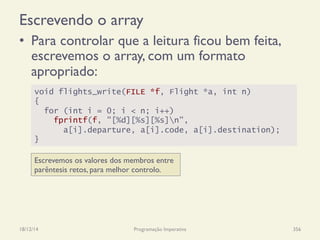 Escrevendo o array
•  Para controlar que a leitura ficou bem feita,
escrevemos o array, com um formato
apropriado:
18/12/14 Programação Imperativa 356
void flights_write(FILE *f, Flight *a, int n)
{
for (int i = 0; i < n; i++)
fprintf(f, "[%d][%s][%s]n",
a[i].departure, a[i].code, a[i].destination);
}
Escrevemos os valores dos membros entre
parêntesis retos, para melhor controlo.
 