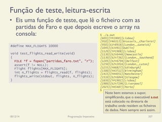 Função de teste, leitura-escrita
•  Eis uma função de teste, que lê o ficheiro com as
partidas de Faro e que depois escreve o array na
consola:
18/12/14 Programação Imperativa 357
#define MAX_FLIGHTS 10000
void test_flights_read_write(void)
{
FILE *f = fopen("partidas_faro.txt", "r");
assert(f != NULL);
Flight flights[MAX_FLIGHTS];
int n_flights = flights_read(f, flights);
flights_write(stdout, flights, n_flights);
}
$ ./a.out
[605][TP1900][Lisboa]
[910][FR6313][Brussels,_Charleroi]
[950][EZY8918][London,_Gatwick]
[1045][EI491][Dublin]
[1120][TP1908][Lisboa]
[1130][EZY6446][Newcastle]
[1130][EZY7362][London,_Southend]
[1205][EZY6794][Belfast]
[1250][EZY2016][London,_Luton]
[1255][FR6827][Edinburgh]
[1300][FR3712][Birmingham]
[1415][FR4051][Manchester]
[1510][EZY6844][Glasgow]
[1650][TP1902][Lisboa]
[1900][EZY7196][Liverpool]
[2025][FR5487][Porto]
$
Note bem: estamos a supor,
simplificando, que o executável a.out
está colocado na diretoria de
trabalho onde residem os ficheiros
de dados. Nem sempre será assim.
 