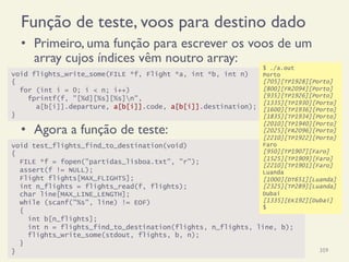 Função de teste, voos para destino dado
•  Primeiro, uma função para escrever os voos de um
array cujos índices vêm noutro array:
•  Agora a função de teste:
18/12/14 Programação Imperativa 359
void flights_write_some(FILE *f, Flight *a, int *b, int n)
{
for (int i = 0; i < n; i++)
fprintf(f, "[%d][%s][%s]n",
a[b[i]].departure, a[b[i]].code, a[b[i]].destination);
}
void test_flights_find_to_destination(void)
{
FILE *f = fopen("partidas_lisboa.txt", "r");
assert(f != NULL);
Flight flights[MAX_FLIGHTS];
int n_flights = flights_read(f, flights);
char line[MAX_LINE_LENGTH];
while (scanf("%s", line) != EOF)
{
int b[n_flights];
int n = flights_find_to_destination(flights, n_flights, line, b);
flights_write_some(stdout, flights, b, n);
}
}
$ ./a.out
Porto
[705][TP1928][Porto]
[800][FR2094][Porto]
[935][TP1926][Porto]
[1335][TP1930][Porto]
[1600][TP1936][Porto]
[1835][TP1934][Porto]
[2010][TP1940][Porto]
[2025][FR2096][Porto]
[2210][TP1922][Porto]
Faro
[950][TP1907][Faro]
[1525][TP1909][Faro]
[2210][TP1901][Faro]
Luanda
[1000][DT651][Luanda]
[2325][TP289][Luanda]
Dubai
[1335][EK192][Dubai]
$
 