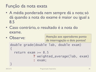 Função da nota exata
•  A média ponderada nem sempre dá a nota; só
dá quando a nota do exame é maior ou igual a
8.5
•  Caso contrário, o resultado é a nota do
exame.
•  Observe:
18/12/14 Programação Imperativa 36
double grade(double lab, double exam)
{
return exam >= 8.5
? weighted_average(lab, exam)
: exam;
}
Atenção aos operadores ponto
de interrogação e dois pontos!
 