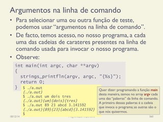 Argumentos na linha de comando
•  Para selecionar uma ou outra função de teste,
podemos usar “argumentos na linha de comando”.
•  De facto, temos acesso, no nosso programa, a cada
uma das cadeias de carateres presentes na linha de
comando usada para invocar o nosso programa.
•  Observe:
18/12/14 Programação Imperativa 360
int main(int argc, char **argv)
{
strings_printfln(argv, argc, "{%s}");
return 0;
} $ ./a.out
{./a.out}
$ ./a.out um dois tres
{./a.out}{um}{dois}{tres}
$ ./a.out 89 23 abcd 3.141592
{./a.out}{89}{23}{abcd}{3.141592}
$
Quer dizer: programando a função main
desta maneira, temos no array argv cada
uma das “palavras” da linha de comando.
A primeira dessas palavras é a cadeia
que invoca o programa; as outras são o
que nós quisermos.
 