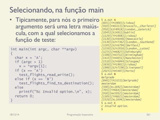 Selecionando, na função main
•  Tipicamente, para nós o primeiro
argumento será uma letra maiús-
cula, com a qual selecionamos a
função de teste:
18/12/14 Programação Imperativa 361
int main(int argc, char **argv)
{
char x = 'A';
if (argc > 1)
x = *argv[1];
if (x == 'A')
test_flights_read_write();
else if (x == 'B')
test_flights_find_to_destination();
else
printf("%c Invalid option.n", x);
return 0;
}
$ a.out A
[605][TP1900][Lisboa]
[910][FR6313][Brussels,_Charleroi]
[950][EZY8918][London,_Gatwick]
[1045][EI491][Dublin]
[1120][TP1908][Lisboa]
[1130][EZY6446][Newcastle]
[1130][EZY7362][London,_Southend]
[1205][EZY6794][Belfast]
[1250][EZY2016][London,_Luton]
[1255][FR6827][Edinburgh]
[1300][FR3712][Birmingham]
[1415][FR4051][Manchester]
[1510][EZY6844][Glasgow]
[1650][TP1902][Lisboa]
[1900][EZY7196][Liverpool]
[2025][FR5487][Porto]
$ a.out B
Belgrade
[840][TP1323][Belgrade]
Amsterdam
[500][KL1692][Amsterdam]
[705][TP664][Amsterdam]
[930][HV5952][Amsterdam]
[1305][TP662][Amsterdam]
[1520][KL1694][Amsterdam]
$ a.out C
C Invalid option.
$
 