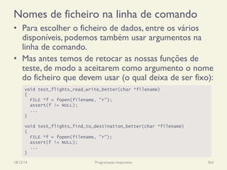 Nomes de ficheiro na linha de comando
•  Para escolher o ficheiro de dados, entre os vários
disponíveis, podemos também usar argumentos na
linha de comando.
•  Mas antes temos de retocar as nossas funções de
teste, de modo a aceitarem como argumento o nome
do ficheiro que devem usar (o qual deixa de ser fixo):
18/12/14 Programação Imperativa 362
void test_flights_read_write_better(char *filename)
{
FILE *f = fopen(filename, "r");
assert(f != NULL);
...
}
void test_flights_find_to_destination_better(char *filename)
{
FILE *f = fopen(filename, "r");
assert(f != NULL);
...
}
 