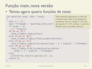 Função main, nova versão
•  Temos agora quatro funções de teste:
18/12/14 Programação Imperativa 363
int main(int argc, char **argv)
{
char x = 'A';
char *filename = "partidas_faro.txt";
if (argc > 1)
x = *argv[1];
if (x == 'A')
test_flights_read_write();
else if (x == 'B')
test_flight_flights_find_to_destination();
else if (x == 'C')
test_flights_read_write_better(argc > 2 ? argv[2] : filename);
else if (x == 'D')
test_flights_find_to_destination_better
(argc > 2 ? argv[2] : filename);
else
printf("%c Invalid option.n", x);
return 0;
}
Não havendo argumentos na linha de
comando (para além da invocação do
programa) usa-se a opção ‘A’. No caso
das opções ‘C’ e ‘D’, se faltar o nome do
ficheiro, usa-se “partidas_faro.txt”.
 