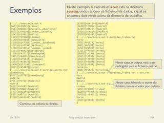 Exemplos
18/12/14 Programação Imperativa 364
$ ../../sources/a.out A
[605][TP1900][Lisboa]
[910][FR6313][Brussels,_Charleroi]
[950][EZY8918][London,_Gatwick]
[1045][EI491][Dublin]
[1120][TP1908][Lisboa]
[1130][EZY6446][Newcastle]
[1130][EZY7362][London,_Southend]
[1205][EZY6794][Belfast]
[1250][EZY2016][London,_Luton]
[1255][FR6827][Edinburgh]
[1300][FR3712][Birmingham]
[1415][FR4051][Manchester]
[1510][EZY6844][Glasgow]
[1650][TP1902][Lisboa]
[1900][EZY7196][Liverpool]
[2025][FR5487][Porto]
$ ../../sources/a.out D partidas_porto.txt
Luxembourg
[810][LG3770][Luxembourg]
Madeira
[705][TP1711][Madeira]
Madrid
[630][FR5483][Madrid]
[700][TP1002][Madrid]
[730][AEA1148][Madrid]
[835][IB8721][Madrid]
[1110][AEA1146][Madrid]
[1530][AEA1144][Madrid]
[1630][TP1004][Madrid]
[1710][IB8723][Madrid]
[1910][AEA1142][Madrid]
[2020][FR5485][Madrid]
$ ../../sources/a.out D partidas_lisboa.txt
Porto
[705][TP1928][Porto]
[800][FR2094][Porto]
[935][TP1926][Porto]
[1335][TP1930][Porto]
[1600][TP1936][Porto]
[1835][TP1934][Porto]
[2010][TP1940][Porto]
[2025][FR2096][Porto]
[2210][TP1922][Porto]
Terceira
[800][TP1821][Terceira]
$ ../../sources/a.out D partidas_lisboa.txt > out.txt
Faro
Madrid
Newark
$ ../../sources/a.out D
Lisboa
[605][TP1900][Lisboa]
[1120][TP1908][Lisboa]
[1650][TP1902][Lisboa]
Porto
[2025][FR5487][Porto]
$
Neste exemplo, o executável a.out está na diretoria
sources, onde residem os ficheiros de dados, a qual se
encontra dois níveis acima da diretoria de trabalho.
Neste caso, o output está a ser
redirigido para o ficheiro out.txt.
Neste caso, faltando o nome do
ficheiro, usa-se o valor por defeito.
Continua na coluna da direita.
 