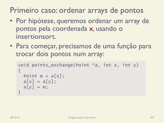 Primeiro caso: ordenar arrays de pontos
•  Por hipótese, queremos ordenar um array de
pontos pela coordenada x, usando o
insertionsort.
•  Para começar, precisamos de uma função para
trocar dois pontos num array:
18/12/14 Programação Imperativa 367
void points_exchange(Point *a, int x, int y)
{
Point m = a[x];
a[x] = a[y];
a[y] = m;
}
 