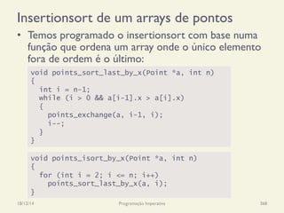 Insertionsort de um arrays de pontos
•  Temos programado o insertionsort com base numa
função que ordena um array onde o único elemento
fora de ordem é o último:
18/12/14 Programação Imperativa 368
void points_sort_last_by_x(Point *a, int n)
{
int i = n-1;
while (i > 0 && a[i-1].x > a[i].x)
{
points_exchange(a, i-1, i);
i--;
}
}
void points_isort_by_x(Point *a, int n)
{
for (int i = 2; i <= n; i++)
points_sort_last_by_x(a, i);
}
 