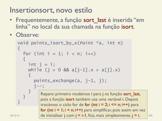 Insertionsort, novo estilo
•  Frequentemente, a função sort_last é inserida “em
linha” no local da sua chamada na função isort.
•  Observe:
18/12/14 Programação Imperativa 369
void points_isort_by_x(Point *a, int n)
{
for (int i = 1; i < n; i++)
{
int j = i;
while (j > 0 && a[j-1].x > a[j].x)
{
points_exchange(a, j-1, j);
j--;
}
}
}
Repare: primeiro mudámos i para j na função sort_last,
pois a função isort também usa uma variável i. Depois
trocámos o ciclo for de for (int i = 2; i <= n; i++) para
for (int i = 1; i < n; i++) para simplificar, pois assim em vez
de inicializar j com j = i-1, fica, mais simplesmente, j = i.
 