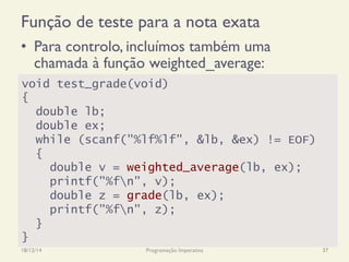 Função de teste para a nota exata
•  Para controlo, incluímos também uma
chamada à função weighted_average:
18/12/14 Programação Imperativa 37
void test_grade(void)
{
double lb;
double ex;
while (scanf("%lf%lf", &lb, &ex) != EOF)
{
double v = weighted_average(lb, ex);
printf("%fn", v);
double z = grade(lb, ex);
printf("%fn", z);
}
}
 