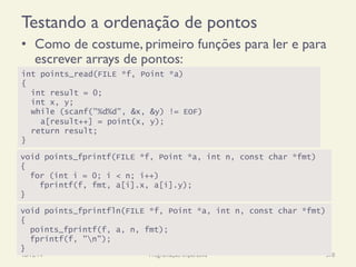 Testando a ordenação de pontos
•  Como de costume, primeiro funções para ler e para
escrever arrays de pontos:
18/12/14 Programação Imperativa 370
int points_read(FILE *f, Point *a)
{
int result = 0;
int x, y;
while (scanf("%d%d", &x, &y) != EOF)
a[result++] = point(x, y);
return result;
}
void points_fprintf(FILE *f, Point *a, int n, const char *fmt)
{
for (int i = 0; i < n; i++)
fprintf(f, fmt, a[i].x, a[i].y);
}
void points_fprintfln(FILE *f, Point *a, int n, const char *fmt)
{
points_fprintf(f, a, n, fmt);
fprintf(f, "n");
}
 