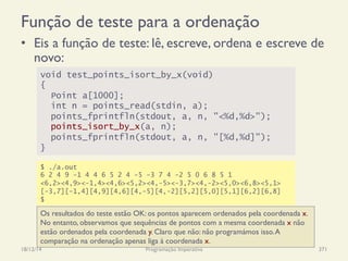 Função de teste para a ordenação
•  Eis a função de teste: lê, escreve, ordena e escreve de
novo:
18/12/14 Programação Imperativa 371
void test_points_isort_by_x(void)
{
Point a[1000];
int n = points_read(stdin, a);
points_fprintfln(stdout, a, n, "<%d,%d>");
points_isort_by_x(a, n);
points_fprintfln(stdout, a, n, "[%d,%d]");
}
$ ./a.out
6 2 4 9 -1 4 4 6 5 2 4 -5 -3 7 4 -2 5 0 6 8 5 1
<6,2><4,9><-1,4><4,6><5,2><4,-5><-3,7><4,-2><5,0><6,8><5,1>
[-3,7][-1,4][4,9][4,6][4,-5][4,-2][5,2][5,0][5,1][6,2][6,8]
$
Os resultados do teste estão OK: os pontos aparecem ordenados pela coordenada x.
No entanto, observamos que sequências de pontos com a mesma coordenada x não
estão ordenados pela coordenada y. Claro que não: não programámos isso.A
comparação na ordenação apenas liga à coordenada x.
 