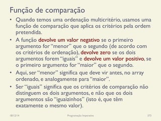 Função de comparação
•  Quando temos uma ordenação multicritério, usamos uma
função de comparação que aplica os critérios pela ordem
pretendida.
•  A função devolve um valor negativo se o primeiro
argumento for “menor” que o segundo (de acordo com
os critérios de ordenação), devolve zero se os dois
argumentos forem “iguais” e devolve um valor positivo, se
o primeiro argumento for “maior” que o segundo.
•  Aqui, ser “menor” significa que deve vir antes, no array
ordenado, e analogamente para “maior”.
•  Ser “iguais” significa que os critérios de comparação não
distinguem os dois argumentos, e não que os dois
argumentos são “iguaizinhos” (isto é, que têm
exatamente o mesmo valor).
18/12/14 Programação Imperativa 373
 