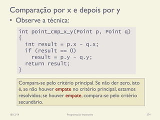 Comparação por x e depois por y
•  Observe a técnica:
18/12/14 Programação Imperativa 374
int point_cmp_x_y(Point p, Point q)
{
int result = p.x - q.x;
if (result == 0)
result = p.y - q.y;
return result;
}
Compara-se pelo critério principal. Se não der zero, isto
é, se não houver empate no critério principal, estamos
resolvidos; se houver empate, compara-se pelo critério
secundário.
 