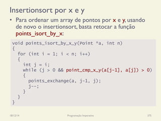 Insertionsort por x e y
•  Para ordenar um array de pontos por x e y, usando
de novo o insertionsort, basta retocar a função
points_isort_by_x:
18/12/14 Programação Imperativa 375
void points_isort_by_x_y(Point *a, int n)
{
for (int i = 1; i < n; i++)
{
int j = i;
while (j > 0 && point_cmp_x_y(a[j-1], a[j]) > 0)
{
points_exchange(a, j-1, j);
j--;
}
}
}
 