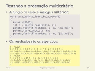 Testando a ordenação multicritério
•  A função de teste é análoga à anterior:
•  Os resultados são os esperados:
18/12/14 Programação Imperativa 376
void test_points_isort_by_x_y(void)
{
Point a[1000];
int n = points_read(stdin, a);
points_fprintfln(stdout, a, n, "<%d,%d>");
points_isort_by_x_y(a, n);
points_fprintfln(stdout, a, n, "[%d,%d]");
}
$ ./a.out
6 2 4 9 -1 4 4 6 5 2 4 -5 -3 7 4 -2 5 0 6 8 5 1
<6,2><4,9><-1,4><4,6><5,2><4,-5><-3,7><4,-2><5,0><6,8><5,1>
[-3,7][-1,4][4,-5][4,-2][4,6][4,9][5,0][5,1][5,2][6,2][6,8]
$ ./a.out
5 3 5 9 5 1 5 14 5 -4 5 -12 5 0 5 3 5 1 5 3
<5,3><5,9><5,1><5,14><5,-4><5,-12><5,0><5,3><5,1><5,3>
[5,-12][5,-4][5,0][5,1][5,1][5,3][5,3][5,3][5,9][5,14]
$
 