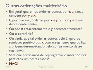 Outras ordenações multicritério
•  Em geral, queremos ordenar pontos por x e y, mas
também por y e x.
•  E, por que não, ordenar por x e y ou por y e x mas
decrescentemente?
•  Ou por x crescentemente e y decrescentemente?
•  Ou o contrário?
•  Ou ainda, que tal ordenar pontos pelo ângulo do
semieixo positivo dos x com o segmento que os liga
à origem, desempatando pelo comprimento desse
segmento?
•  Será que precisamos de reprogramar o insertionsort
para cada um destes casos?
•  NÃO!
18/12/14 Programação Imperativa 377
 