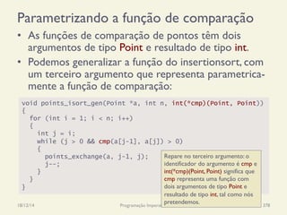 Parametrizando a função de comparação
•  As funções de comparação de pontos têm dois
argumentos de tipo Point e resultado de tipo int.
•  Podemos generalizar a função do insertionsort, com
um terceiro argumento que representa parametrica-
mente a função de comparação:
18/12/14 Programação Imperativa 378
void points_isort_gen(Point *a, int n, int(*cmp)(Point, Point))
{
for (int i = 1; i < n; i++)
{
int j = i;
while (j > 0 && cmp(a[j-1], a[j]) > 0)
{
points_exchange(a, j-1, j);
j--;
}
}
}
Repare no terceiro argumento: o
identificador do argumento é cmp e
int(*cmp)(Point, Point) significa que
cmp representa uma função com
dois argumentos de tipo Point e
resultado de tipo int, tal como nós
pretendemos.
 