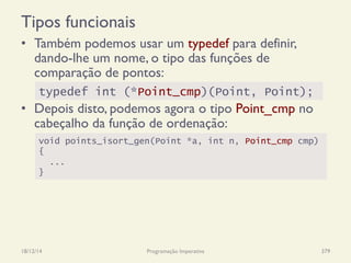 Tipos funcionais
•  Também podemos usar um typedef para definir,
dando-lhe um nome, o tipo das funções de
comparação de pontos:
•  Depois disto, podemos agora o tipo Point_cmp no
cabeçalho da função de ordenação:
18/12/14 Programação Imperativa 379
void points_isort_gen(Point *a, int n, Point_cmp cmp)
{
...
}
typedef int (*Point_cmp)(Point, Point);
 