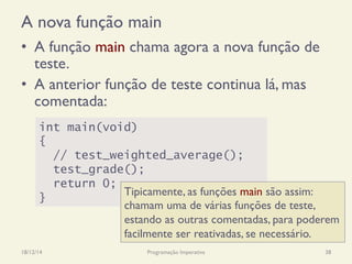A nova função main
•  A função main chama agora a nova função de
teste.
•  A anterior função de teste continua lá, mas
comentada:
18/12/14 Programação Imperativa 38
int main(void)
{
// test_weighted_average();
test_grade();
return 0;
}
Tipicamente, as funções main são assim:
chamam uma de várias funções de teste,
estando as outras comentadas, para poderem
facilmente ser reativadas, se necessário.
 