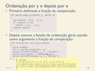 Ordenação por y e depois por x
•  Primeiro definimos a função de comparação:
•  Depois usamos a função de ordenação geral, usando
como argumento a função de comparação:
18/12/14 Programação Imperativa 380
int point_cmp_y_x(Point p, Point q)
{
int result = p.y - q.y;
if (result == 0)
result = p.x - q.x;
return result;
}
void test_points_isort_by_y_x(void)
{
Point a[1000];
int n = points_read(stdin, a);
points_fprintfln(stdout, a, n, "<%d,%d>");
points_isort_gen(a, n, point_cmp_y_x);
points_fprintfln(stdout, a, n, "[%d,%d]");
}
$ ./a.out
7 3 8 0 2 6 3 0 2 -3 -4 -1 8 -1 5 3 7 3 1 6
<7,3><8,0><2,6><3,0><2,-3><-4,-1><8,-1><5,3><7,3><1,6>
[2,-3][-4,-1][8,-1][3,0][8,0][5,3][7,3][7,3][1,6][2,6]
$
 