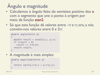 Ângulo e magnitude
•  Calculamos o ângulo feito do semieixo positivo dos x
com o segmento que une o ponto à origem por
meio da função atan2.
•  Só que esta função dá valores entre –π	
  e	
  π; ora, a nós
convém-nos valores entre 0 e 2π:
•  A magnitude é mais simples:
18/12/14 Programação Imperativa 381
double angle(Point p)
{
double result = atan2(p.y, p.x);
if (result < 0)
result += 2*M_PI;
return result;
}
double magnitude(Point p)
{
return sqrt(p.x*p.x + p.x*p.y);
}
 