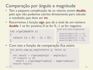 Comparação por ângulo e magnitude
•  Tem a pequena complicação de os valores serem double,
pelo que não podemos usá-los diretamente para calcular
o resultado, que deve ser int.
•  Recorremos à função sign, que dá o sinal de um número
double: 1 se for positivo, 0 se for 0, -1 se for negativo:
18/12/14 Programação Imperativa 383
int sign(double x)
{
return (x > 0) - (x < 0);
}
int point_cmp_by_angle(Point p, Point q)
{
int result = sign(angle(p) - angle(q));
if (result == 0)
result = sign(magnitude(p) - magnitude(q));
return result;
}
•  Com isto a função de comparação fica assim:
void unit_test_sign(void)
{
assert(sign(3.14) == 1);
assert(sign(-2.0) == -1);
assert(sign(0.0) == 0);
assert(sign(-0.0) == 0);
}
 